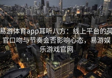 易游体育app耳听八方：线上平台的荷官口吻与节奏会否影响心态，易游娱乐游戏官网