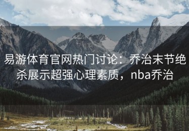 易游体育官网热门讨论：乔治末节绝杀展示超强心理素质，nba乔治