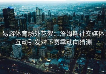 易游体育场外花絮：詹姆斯社交媒体互动引发对下赛季动向猜测