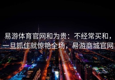 易游体育官网和为贵：不经常买和，一旦抓住就惊艳全场，易游商城官网