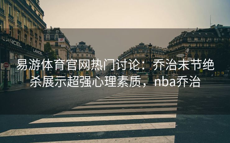 易游体育官网热门讨论：乔治末节绝杀展示超强心理素质，nba乔治