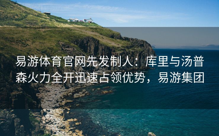 易游体育官网先发制人：库里与汤普森火力全开迅速占领优势，易游集团