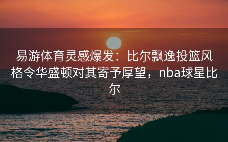 易游体育灵感爆发：比尔飘逸投篮风格令华盛顿对其寄予厚望，nba球星比尔