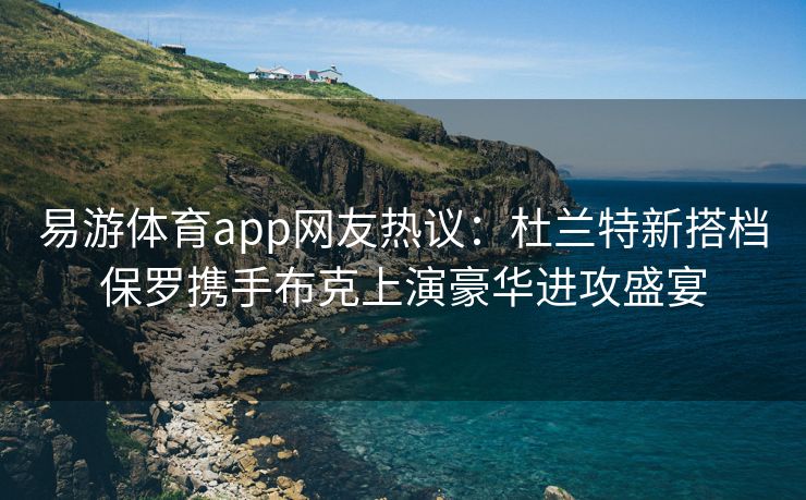 易游体育app网友热议：杜兰特新搭档保罗携手布克上演豪华进攻盛宴