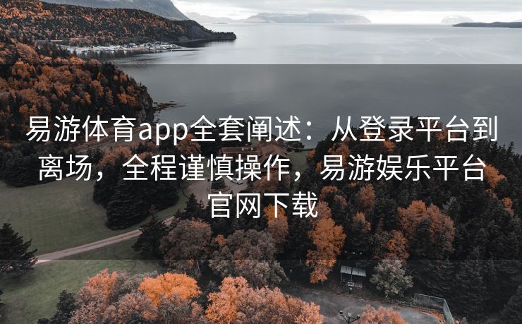 易游体育app全套阐述：从登录平台到离场，全程谨慎操作，易游娱乐平台官网下载