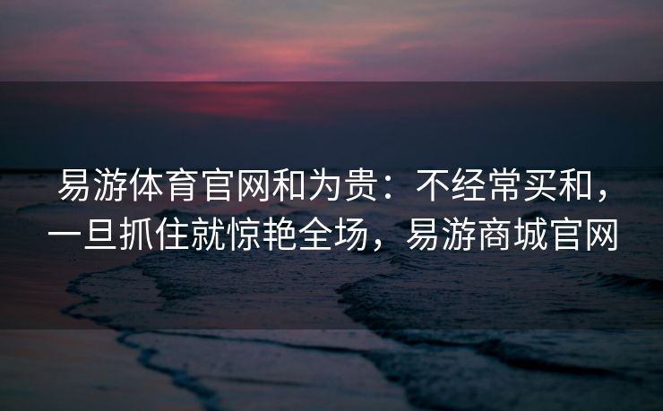 易游体育官网和为贵：不经常买和，一旦抓住就惊艳全场，易游商城官网