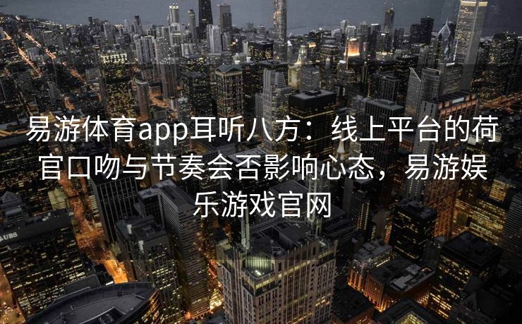 易游体育app耳听八方：线上平台的荷官口吻与节奏会否影响心态，易游娱乐游戏官网